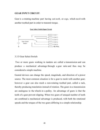 GEAR INPUT CIRCUIT:

Gear is a rotating machine part having cut teeth, or cogs, which mesh with
another toothed part in order to transmit torque.




3.3.5 Gear Select Switch

Two or more gears working in tandem are called a transmission and can
produce a mechanical advantage through a gear ratio and thus may be
considered a simple machine.

Geared devices can change the speed, magnitude, and direction of a power
source. The most common situation is for a gear to mesh with another gear;
however a gear can also mesh a non-rotating toothed part, called a rack,
thereby producing translation instead of rotation. The gears in a transmission
are analogous to the wheels in a pulley. An advantage of gears is that the
teeth of a gear prevent slipping. When two gears of unequal number of teeth
are combined a mechanical advantage is produced, with both the rotational
speeds and the torques of the two gears differing in a simple relationship.




                                28
 