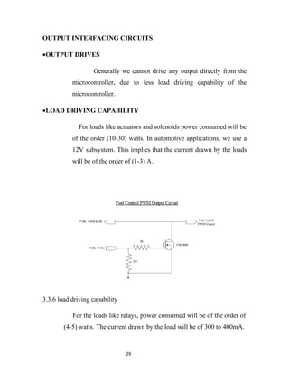 OUTPUT INTERFACING CIRCUITS

•OUTPUT DRIVES

                   Generally we cannot drive any output directly from the
           microcontroller, due to less load driving capability of the
           microcontroller.

•LOAD DRIVING CAPABILITY

              For loads like actuators and solenoids power consumed will be
           of the order (10-30) watts. In automotive applications, we use a
           12V subsystem. This implies that the current drawn by the loads
           will be of the order of (1-3) A.




3.3.6 load driving capability

           For the loads like relays, power consumed will be of the order of
        (4-5) watts. The current drawn by the load will be of 300 to 400mA.



                                29
 