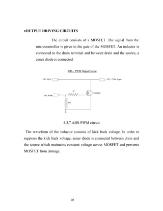 •OUTPUT DRIVING CIRCUITS

                 The circuit consists of a MOSFET .The signal from the
       microcontroller is given to the gate of the MOSFET. An inductor is
       connected to the drain terminal and between drain and the source, a
       zener diode is connected.




                         4.3.7 ABS-PWM circuit

The waveform of the inductor consists of kick back voltage. In order to
suppress the kick back voltage, zener diode is connected between drain and
the source which maintains constant voltage across MOSFET and prevents
MOSFET from damage.




                              30
 