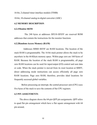 16-bit, 2-channel timer interface module (TIMB)

10-bit, 10-channel analog-to-digital converter (ADC)

4.2 MEMORY DESCRIPTION

4.2.1Monitor ROM

              The 240 bytes at addresses $FE10–$FEFF are reserved ROM
addresses that contain the instructions for the monitor functions

4.2.2Random-Access Memory (RAM)

          Addresses $0060–$035F are RAM locations. The location of the
stack RAM is programmable. The 16-bit stack pointer allows the stack to be
anywhere in the 64-Kbyte memory space. Within page zero are 160 bytes of
RAM. Because the location of the stack RAM is programmable, all page
zero RAM locations can be used for input/output (I/O) control and user data
or code. When the stack pointer is moved from its reset location at $00FF,
direct addressing mode instructions can access efficiently all page zero
RAM locations. Page zero RAM, therefore, provides ideal locations for
frequently accessed global variables.

        Before processing an interrupt, the central processor unit (CPU) uses
five bytes of the stack to save the contents of the CPU registers.

4.3 PIN ASSIGNMENTS

      The above diagram shows the 64-pin QFP pin assignments. QFP refers
to quad flat pin arrangement which have a flat square arrangement with 64
pin around,




                                32
 