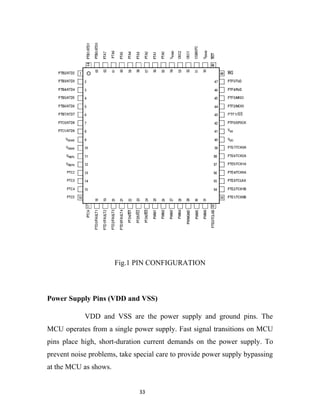 Fig.1 PIN CONFIGURATION



Power Supply Pins (VDD and VSS)

            VDD and VSS are the power supply and ground pins. The
MCU operates from a single power supply. Fast signal transitions on MCU
pins place high, short-duration current demands on the power supply. To
prevent noise problems, take special care to provide power supply bypassing
at the MCU as shows.


                              33
 
