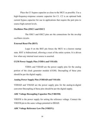 Place the C1 bypass capacitor as close to the MCU as possible. Use a
high-frequency-response ceramic capacitor for C1. C2 is an optional bulk
current bypass capacitor for use in applications that require the port pins to
source high-current levels.

Oscillator Pins (OSC1 and OSC2

              The OSC1 and OSC2 pins are the connections for the on-chip
oscillator circuits.

External Reset Pin (RST)

              Logic 0 on the RST pin forces the MCU to a known startup
state. RST is bidirectional, allowing a reset of the entire system. It is driven
low when any internal reset source is asserted.

CGM Power Supply Pins (VDDA and VSSAD)

              VDDA and VSSAD are the power supply pins for the analog
portion of the clock generator module (CGM). Decoupling of these pins
should be per the digital supply.

Analog Power Supply Pins (VDDAD and VSSAD)

VDDAD and VSSAD are the power supply pins for the analog-to-digital
converter Decoupling of these pins should be per the digital supply.

ADC Voltage Decoupling Capacitor Pin (VREFH)

VREFH is the power supply for setting the reference voltage. Connect the
VREFH pin to the same voltage potential to DDAD.

ADC Voltage Reference Low Pin (VREFL)


                                34
 