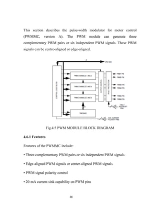 This section describes the pulse-width modulator for motor control
(PWMMC,      version   A).   The     PWM     module   can   generate   three
complementary PWM pairs or six independent PWM signals. These PWM
signals can be centre-aligned or edge-aligned.




                 Fig.4.5 PWM MODULE BLOCK DIAGRAM

4.6.1 Features

Features of the PWMMC include:

• Three complementary PWM pairs or six independent PWM signals

• Edge-aligned PWM signals or center-aligned PWM signals

• PWM signal polarity control

• 20-mA current sink capability on PWM pins



                                38
 