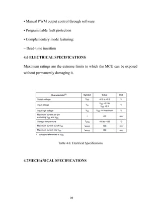 • Manual PWM output control through software

• Programmable fault protection

• Complementary mode featuring:

– Dead-time insertion

4.6 ELECTRICAL SPECIFICATIONS

Maximum ratings are the extreme limits to which the MCU can be exposed
without permanently damaging it.




                        Table 4.6: Electrical Specifications




4.7MECHANICAL SPECIFICATIONS




                                 39
 