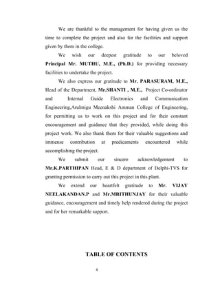 We are thankful to the management for having given us the
time to complete the project and also for the facilities and support
given by them in the college.
      We      wish    our        deepest      gratitude     to    our   beloved
Principal Mr. MUTHU, M.E., (Ph.D.) for providing necessary
facilities to undertake the project.
      We also express our gratitude to Mr. PARASURAM, M.E.,
Head of the Department, Mr.SHANTI , M.E., Project Co-ordinator
and        Internal     Guide         Electronics     and        Communication
Engineering,Arulmigu Meenakshi Amman College of Engineering,
for permitting us to work on this project and for their constant
encouragement and guidance that they provided, while doing this
project work. We also thank them for their valuable suggestions and
immense      contribution        at   predicaments        encountered     while
accomplishing the project.
      We       submit           our     sincere      acknowledgement         to
Mr.K.PARTHIPAN Head, E & D department of Delphi-TVS for
granting permission to carry out this project in this plant.
      We     extend     our       heartfelt   gratitude     to    Mr.   VIJAY
NEELAKANDAN.P and Mr.MRITHUNJAY for their valuable
guidance, encouragement and timely help rendered during the project
and for her remarkable support.




                      TABLE OF CONTENTS

                            4
 