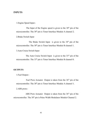 INPUTS



   1.Engine Speed Input:-

              The Input of the Engine speed is given to the 38th pin of the
   microcontroller. The 38th pin is Timer Interface Module A channel 2.

   2.Brake Switch Input

                 The Brake Switch Input is given to the 34th pin of the
   microcontroller. The 38th pin is Timer Interface Module B channel 1.

   3.Auto Cruise Switch Input

              The Auto Cruise Switch Input is given to the 33 th pin of the
   microcontroller. The 33th pin is Timer Interface Module B channel 0.



OUTPUTS

   1.Fuel Output:-

              Fuel Pwm Actuator Output is taken from the 36 th pin of the
   microcontroller. The 38th pin is Timer Interface Module A channel 1.

   2.ABS pwm:-

             ABS Pwm Actuator Output is taken from the 36 th pin of the
microcontroller. The 38th pin is Pulse Width Modulator Module Channel 2.




                                42
 