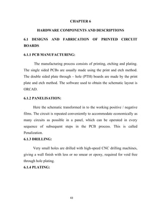 CHAPTER 6

         HARDWARE COMPONENTS AND DESCRIPTIONS

6.1 DESIGNS AND FABRICATION OF PRINTED CIRCUIT
BOARDS

6.1.1 PCB MANUFACTURING:

       The manufacturing process consists of printing, etching and plating.
The single sided PCBs are usually made using the print and etch method.
The double sided plate through – hole (PTH) boards are made by the print
plate and etch method. The software used to obtain the schematic layout is
ORCAD.

6.1.2 PANELISATION:

      Here the schematic transformed in to the working positive / negative
films. The circuit is repeated conveniently to accommodate economically as
many circuits as possible in a panel, which can be operated in every
sequence of subsequent steps in the PCB process. This is called
Penalization.
6.1.3 DRILLING:

      Very small holes are drilled with high-speed CNC drilling machines,
giving a wall finish with less or no smear or epoxy, required for void free
through hole plating.
6.1.4 PLATING:




                              43
 