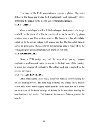 The heart of the PCB manufacturing process is plating. The holes
drilled in the board are treated both mechanically and chemically before
depositing the copper by the electro less copper plating process.
6.1.5 ETCHING:

      Once a multilayer board is drilled and copper is deposited, the image
available in the form of a film is transferred on to the outside by photo
printing using a dry film printing process. The boards are then electrolytic
plated on to the circuit pattern with copper and tin. The tin-plated deposit
serves an etch resist, when copper in the unwanted area is removed by the
conveyors spray etching machines with chemical etch ants.
6.1.6 SOLDERMASK:

      Since a PCB design may call for very close spacing between
conductors, a solder mask has to be applied on the both sides of the circuitry
to avoid the bridging of conductors. The solder mask ink is applied by the
process screening.
6.1.7 HOT AIR LEVELLING:
      After applying the solder mask, the circuit pads are soldered using the
hot air leveling process. The bare body is fluxed and dipped into a molten
solder bath. While removing the board from the solder bath, hot air is blown
on both sides of the board through air knives in the machines, leaving the
board soldered and leveled. This is one of the common finishes given to the
boards.




                                44
 