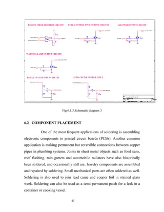 Fig 6.1.3.Schematic diagram 3


6.2 COMPONENT PLACEMENT

           One of the most frequent applications of soldering is assembling
electronic components to printed circuit boards (PCBs). Another common
application is making permanent but reversible connections between copper
pipes in plumbing systems. Joints in sheet metal objects such as food cans,
roof flashing, rain gutters and automobile radiators have also historically
been soldered, and occasionally still are. Jewelry components are assembled
and repaired by soldering. Small mechanical parts are often soldered as well.
Soldering is also used to join lead came and copper foil in stained glass
work. Soldering can also be used as a semi-permanent patch for a leak in a
container or cooking vessel.

                               47
 