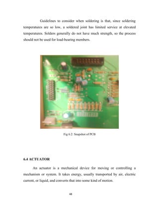 Guidelines to consider when soldering is that, since soldering
temperatures are so low, a soldered joint has limited service at elevated
temperatures. Solders generally do not have much strength, so the process
should not be used for load-bearing members.




                            Fig 6.2: Snapshot of PCB




6.4 ACTUATOR

      An actuator is a mechanical device for moving or controlling a
mechanism or system. It takes energy, usually transported by air, electric
current, or liquid, and converts that into some kind of motion.


                                48
 