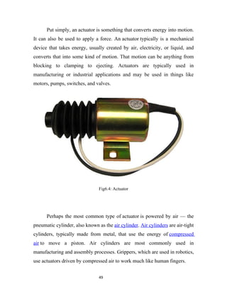 Put simply, an actuator is something that converts energy into motion.
It can also be used to apply a force. An actuator typically is a mechanical
device that takes energy, usually created by air, electricity, or liquid, and
converts that into some kind of motion. That motion can be anything from
blocking to clamping to ejecting. Actuators are typically used in
manufacturing or industrial applications and may be used in things like
motors, pumps, switches, and valves.




                                Fig6.4: Actuator




      Perhaps the most common type of actuator is powered by air — the
pneumatic cylinder, also known as the air cylinder. Air cylinders are air-tight
cylinders, typically made from metal, that use the energy of compressed
air to move a piston. Air cylinders are most commonly used in
manufacturing and assembly processes. Grippers, which are used in robotics,
use actuators driven by compressed air to work much like human fingers.


                                49
 