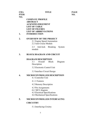 CHA                          TITLE                   PAGE
PTER                                                 NO.
NO.
       COMPANY PROFILE
       ABSTRACT
       ACKNOWLEDGEMENT
       LIST OF TABLE
       LIST OF FIGURES
       LIST OF ABBREVIATIONS
1.     INTRODUCTION

2.     OVERVIEW OF THE PROJECT
           2.1 Engine Speed Automation
           2.2 Auto Cruise Module
            2.3 Anti-lock      Breaking     System
            module

3.     BLOCK DIAGRAM AND CIRCUIT

       DIAGRAM DESCRIPTION
           3.1    Overall Block            Diagram
           Description
            3.2 Electronic Control Unit
            3.3 Interface Circuit Design
4.     MICROCONTROLLER DESCRIPTION
           4.1 Controller Unit
            4.1.1 Features
            4.2 Memory Description
            4.3 Pin Assignments
            4.4 MCU diagram
            4.5 Electrical Specifications
            4.6 Mechanical Specifications

5.     MICROCONTROLLER INTERFACING
       CIRCUITRY
            5.1.Interfacing Ciruitry

                     5
 