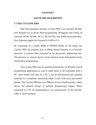 CHAPTER 7

                       SOFTWARE DESCRIPTION

7.1 P&E CYCLONE PRO

       P&E Microcomputer Systems' Cyclone PRO is an extremely flexible
tool designed for in-circuit flash programming, debugging, and testing of
Freescale HC08, HCS08, HC12, HC(S)12(X), and RS08 microcontrollers.
Now featuring support for Freescale's ColdFire V1.

By connecting to a simple BDM or MON08 header on the target, the
Cyclone PRO can program, test, or debug internal memory on a Freescale
processor or external flash connected to the processor's address/data bus.
The processor or memory device can be mounted on the final printed circuit
board before programming.

       The Cyclone PRO may be operated interactively via Windows based
programming applications as well as under batch or dll commands from a
PC. Once loaded with data by a PC it can be disconnected and operated
manually in a completely stand-alone mode via the LCD menu and control
buttons. The Cyclone PRO has over 3Mbytes of non-volatile memory, which
allows the onboard storage of multiple programming images. When
connected to a PC for programming it can communicate via the ethernet,
USB, or serial interfaces.




                              51
 