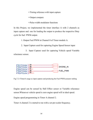 • Timing reference with input capture

                   • Output compare

                   • Pulse-width modulator functions

In this Project, we implemented the timer interface A with 2 channels as
input capture and one for loading the output to produce the respective Duty
cycle for fuel PWM output.

         1. Output Fuel PWM in Channel 0 of Timer module A.

         2. Input Capture used for capturing Engine Speed Sensor input

               3. Input Capture used for capturing Vehicle speed Variable
reluctance sensor.




Fig.7.2.1TimerA usage as input capture and producing the Fuel PWM actuator rattling




Engine speed can be sensed by Hall Effect sensor or Variable reluctance
sensor.Whenever vehicle speed is zero engine speed will in ideal speed.

Engine speed programming in Timer A channel 2.

Timer A channel 2 is started to run with a set pre-scalar frequency.




                                   54
 