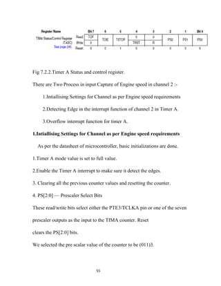 Fig 7.2.2.Timer A Status and control register.

There are Two Process in input Capture of Engine speed in channel 2 :-

     1.Intiallising Settings for Channel as per Engine speed requirements

     2.Detecting Edge in the interrupt function of channel 2 in Timer A.

     3.Overflow interrupt function for timer A.

1.Intiallising Settings for Channel as per Engine speed requirements

  As per the datasheet of microcontroller, basic initializations are done.

1.Timer A mode value is set to full value.

2.Enable the Timer A interrupt to make sure it detect the edges.

3. Clearing all the previous counter values and resetting the counter.

4. PS[2:0] — Prescaler Select Bits

These read/write bits select either the PTE3/TCLKA pin or one of the seven

prescaler outputs as the input to the TIMA counter. Reset

clears the PS[2:0] bits.

We selected the pre scalar value of the counter to be (011)3.




                                55
 