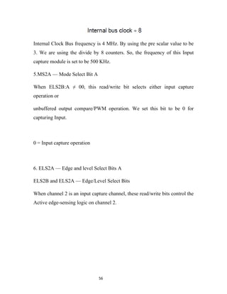 Internal Clock Bus frequency is 4 MHz. By using the pre scalar value to be
3. We are using the divide by 8 counters. So, the frequency of this Input
capture module is set to be 500 KHz.

5.MS2A — Mode Select Bit A

When ELS2B:A ≠ 00, this read/write bit selects either input capture
operation or

unbuffered output compare/PWM operation. We set this bit to be 0 for
capturing Input.



0 = Input capture operation



6. ELS2A — Edge and level Select Bits A

ELS2B and ELS2A — Edge/Level Select Bits

When channel 2 is an input capture channel, these read/write bits control the
Active edge-sensing logic on channel 2.




                               56
 