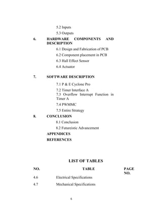 5.2 Inputs
          5.3 Outputs
6.    HARDWARE COMPONENTS                AND
      DESCRIPTION
          6.1 Design and Fabrication of PCB
          6.2 Component placement in PCB
          6.3 Hall Effect Sensor
          6.4 Actuator

7.    SOFTWARE DESCRIPTION

          7.1 P & E Cyclone Pro
          7.2 Timer Interface A
          7.3 Overflow Interrupt Function in
          Timer A
          7.4 PWMMC
          7.5 Entire Strategy
8.    CONCLUSION
         8.1 Conclusion
         8.2 Futureistic Advancement
      APPENDICES
      REFERENCES




                  LIST OF TABLES
NO.                         TABLE              PAGE
                                               NO.
4.6       Electrical Specifications
4.7       Mechanical Specifications


                   6
 