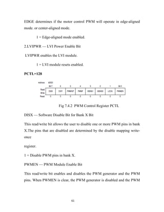 EDGE determines if the motor control PWM will operate in edge-aligned
mode. or center-aligned mode.

        1 = Edge-aligned mode enabled.

2.LVIPWR — LVI Power Enable Bit

LVIPWR enables the LVI module.

        1 = LVI module resets enabled.

PCTL=128




                      Fig 7.4.2 PWM Control Register PCTL

DISX — Software Disable Bit for Bank X Bit

This read/write bit allows the user to disable one or more PWM pins in bank
X.The pins that are disabled are determined by the disable mapping write-
once

register.

1 = Disable PWM pins in bank X.

PWMEN — PWM Module Enable Bit

This read/write bit enables and disables the PWM generator and the PWM
pins. When PWMEN is clear, the PWM generator is disabled and the PWM




                                61
 