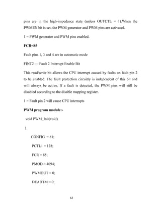 pins are in the high-impedance state (unless OUTCTL = 1).When the
PWMEN bit is set, the PWM generator and PWM pins are activated.

1 = PWM generator and PWM pins enabled.

FCR=85

Fault pins 1, 3 and 4 are in automatic mode

FINT2 — Fault 2 Interrupt Enable Bit

This read/write bit allows the CPU interrupt caused by faults on fault pin 2
to be enabled. The fault protection circuitry is independent of this bit and
will always be active. If a fault is detected, the PWM pins will still be
disabled according to the disable mapping register.

1 = Fault pin 2 will cause CPU interrupts

PWM program module:-

 void PWM_Init(void)

{

     CONFIG = 81;

     PCTL1 = 128;

     FCR = 85;

     PMOD = 4094;

     PWMOUT = 0;

     DEADTM = 0;



                               62
 