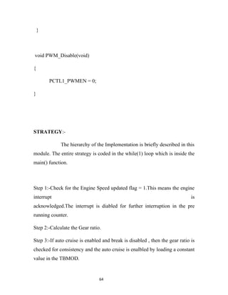 }



void PWM_Disable(void)

{

        PCTL1_PWMEN = 0;

}




STRATEGY:-

             The hierarchy of the Implementation is briefly described in this
module. The entire strategy is coded in the while(1) loop which is inside the
main() function.



Step 1:-Check for the Engine Speed updated flag = 1.This means the engine
interrupt                                                                     is
acknowledged.The interrupt is diabled for further interruption in the pre
running counter.

Step 2:-Calculate the Gear ratio.

Step 3:-If auto cruise is enabled and break is disabled , then the gear ratio is
checked for consistency and the auto cruise is enalbled by loading a constant
value in the TBMOD.


                                64
 