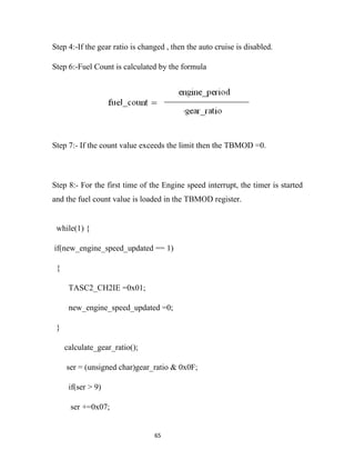 Step 4:-If the gear ratio is changed , then the auto cruise is disabled.

Step 6:-Fuel Count is calculated by the formula




Step 7:- If the count value exceeds the limit then the TBMOD =0.



Step 8:- For the first time of the Engine speed interrupt, the timer is started
and the fuel count value is loaded in the TBMOD register.


 while(1) {

if(new_engine_speed_updated == 1)

 {

      TASC2_CH2IE =0x01;

      new_engine_speed_updated =0;

 }

     calculate_gear_ratio();

     ser = (unsigned char)gear_ratio & 0x0F;

      if(ser > 9)

      ser +=0x07;


                                 65
 