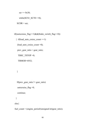 ser += 0x30;

         while(SCS1_SCTE==0);

     SCDR = ser;



if((autocruise_flag==1)&&(brake_switch_flag==0))

 { if(load_auto_cruise_count ==1)

     {load_auto_cruise_count =0);

     prev_gear_ratio = gear_ratio;

         TBSC_TSTOP =0;

         TBMOD=4552;



     }



     If(prev_gear_ratio != gear_ratio)

     autocruise_flag =0;

     continue;

 }

else{

fuel_count = (engine_period/(unsigned int)gear_ratio);


                                 66
 