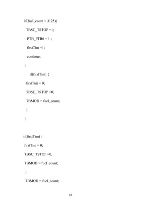 if(fuel_count < 3125){

    TBSC_TSTOP =1;

     PTB_PTB6 = 1 ;

     firstTim =1;

     continue;

}

        if(firstTim) {

    firstTim = 0;

    TBSC_TSTOP =0;

    TBMOD = fuel_count;

    }

}



if(firstTim) {

firstTim = 0;

TBSC_TSTOP =0;

TBMOD = fuel_count;

 }

 TBMOD = fuel_count;


                          67
 