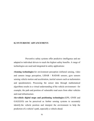 8.2 FUTURISTIC ADVANCEMENT:




              Preventive safety systems offer predictive intelligence and are
adapted to individual drivers to reach the highest safety benefits. A range of
technologies are used and integrated in safety applications:

•Sensing   technologies for environment perception (infrared sensing, video
and camera image perception, LIDAR / RADAR sensors, gyro sensors
sensing vehicle motion and acceleration, inertial sensors such as tachometers
and speedometers). Processing the sensor data through mathematical
algorithms results in a virtual understanding of the vehicle environment - for
example, the path and position of vulnerable road users from other vehicles
and road infrastructure.
•In-vehicle   digital maps and positioning technologies (GPS, GNSS and
GALILEO) can be perceived as further sensing systems to accurately
identify the vehicle position and interpret the environment to help the
prediction of a vehicle’s path, especially a vehicle ahead.

                                70
 