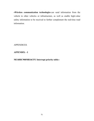 •Wireless   communication technologies can send information from the
vehicle to other vehicles or infrastructure, as well as enable high-value
safety information to be received to further complement the real-time road
information.




APPENDICES


APPENDIX – I


MC68HC908MR16CFU Interrupt priority table:-




                              71
 