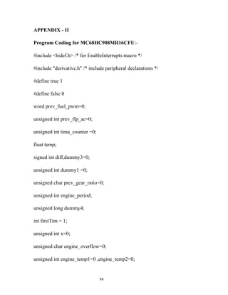 APPENDIX - II

Program Coding for MC68HC908MR16CFU:-

#include <hidef.h> /* for EnableInterrupts macro */

#include "derivative.h" /* include peripheral declarations */

#define true 1

#define false 0

word prev_fuel_pwm=0;

unsigned int prev_flp_ac=0;

unsigned int tima_counter =0;

float temp;

signed int diff,dummy3=0;

unsigned int dummy1 =0;

unsigned char prev_gear_ratio=0;

unsigned int engine_period;

unsigned long dummy4;

int firstTim = 1;

unsigned int x=0;

unsigned char engine_overflow=0;

unsigned int engine_temp1=0 ,engine_temp2=0;


                                74
 