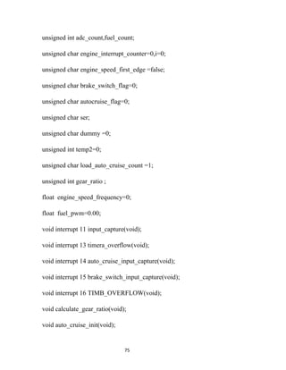 unsigned int adc_count,fuel_count;

unsigned char engine_interrupt_counter=0,i=0;

unsigned char engine_speed_first_edge =false;

unsigned char brake_switch_flag=0;

unsigned char autocruise_flag=0;

unsigned char ser;

unsigned char dummy =0;

unsigned int temp2=0;

unsigned char load_auto_cruise_count =1;

unsigned int gear_ratio ;

float engine_speed_frequency=0;

float fuel_pwm=0.00;

void interrupt 11 input_capture(void);

void interrupt 13 timera_overflow(void);

void interrupt 14 auto_cruise_input_capture(void);

void interrupt 15 brake_switch_input_capture(void);

void interrupt 16 TIMB_OVERFLOW(void);

void calculate_gear_ratio(void);

void auto_cruise_init(void);


                               75
 