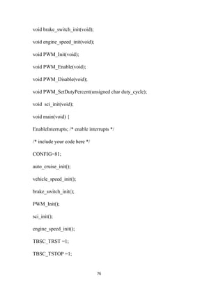 void brake_switch_init(void);

void engine_speed_init(void);

void PWM_Init(void);

void PWM_Enable(void);

void PWM_Disable(void);

void PWM_SetDutyPercent(unsigned char duty_cycle);

void sci_init(void);

void main(void) {

EnableInterrupts; /* enable interrupts */

/* include your code here */

CONFIG=81;

auto_cruise_init();

vehicle_speed_init();

brake_switch_init();

PWM_Init();

sci_init();

engine_speed_init();

TBSC_TRST =1;

TBSC_TSTOP =1;


                                76
 