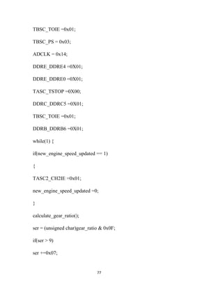 TBSC_TOIE =0x01;

TBSC_PS = 0x03;

ADCLK = 0x14;

DDRE_DDRE4 =0X01;

DDRE_DDRE0 =0X01;

TASC_TSTOP =0X00;

DDRC_DDRC5 =0X01;

TBSC_TOIE =0x01;

DDRB_DDRB6 =0X01;

while(1) {

if(new_engine_speed_updated == 1)

{

TASC2_CH2IE =0x01;

new_engine_speed_updated =0;

}

calculate_gear_ratio();

ser = (unsigned char)gear_ratio & 0x0F;

if(ser > 9)

ser +=0x07;


                              77
 