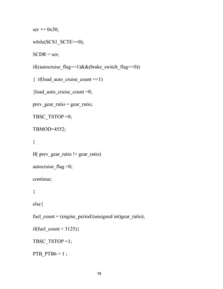 ser += 0x30;

while(SCS1_SCTE==0);

SCDR = ser;

if((autocruise_flag==1)&&(brake_switch_flag==0))

{ if(load_auto_cruise_count ==1)

{load_auto_cruise_count =0;

prev_gear_ratio = gear_ratio;

TBSC_TSTOP =0;

TBMOD=4552;

}

If( prev_gear_ratio != gear_ratio)

autocruise_flag =0;

continue;

}

else{

fuel_count = (engine_period/(unsigned int)gear_ratio);

if(fuel_count < 3125){

TBSC_TSTOP =1;

PTB_PTB6 = 1 ;


                                78
 