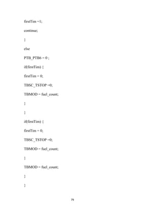 firstTim =1;

continue;

}

else

PTB_PTB6 = 0 ;

if(firstTim) {

firstTim = 0;

TBSC_TSTOP =0;

TBMOD = fuel_count;

}

}

if(firstTim) {

firstTim = 0;

TBSC_TSTOP =0;

TBMOD = fuel_count;

}

TBMOD = fuel_count;

}

}


                      79
 