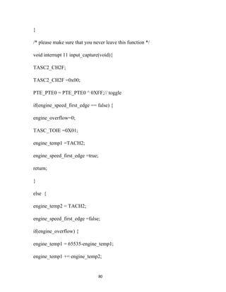 }

/* please make sure that you never leave this function */

void interrupt 11 input_capture(void){

TASC2_CH2F;

TASC2_CH2F =0x00;

PTE_PTE0 = PTE_PTE0 ^ 0XFF;// toggle

if(engine_speed_first_edge == false) {

engine_overflow=0;

TASC_TOIE =0X01;

engine_temp1 =TACH2;

engine_speed_first_edge =true;

return;

}

else {

engine_temp2 = TACH2;

engine_speed_first_edge =false;

if(engine_overflow) {

engine_temp1 = 65535-engine_temp1;

engine_temp1 += engine_temp2;


                                 80
 