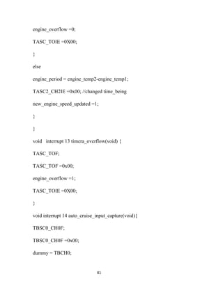 engine_overflow =0;

TASC_TOIE =0X00;

}

else

engine_period = engine_temp2-engine_temp1;

TASC2_CH2IE =0x00; //changed time_being

new_engine_speed_updated =1;

}

}

void interrupt 13 timera_overflow(void) {

TASC_TOF;

TASC_TOF =0x00;

engine_overflow =1;

TASC_TOIE =0X00;

}

void interrupt 14 auto_cruise_input_capture(void){

TBSC0_CH0F;

TBSC0_CH0F =0x00;

dummy = TBCH0;


                              81
 