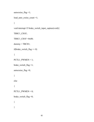 autocruise_flag =1;

load_auto_cruise_count =1;

}

void interrupt 15 brake_switch_input_capture(void){

TBSC1_CH1F;

TBSC1_CH1F =0x00;

dummy = TBCH1;

if(brake_switch_flag == 0)

{

PCTL1_PWMEN = 1;

brake_switch_flag =1;

autocruise_flag =0;

}

else

{

PCTL1_PWMEN = 0;

brake_switch_flag =0;

}

}


                              82
 
