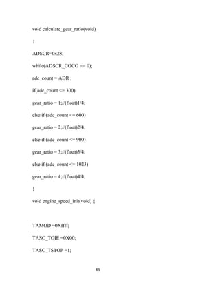 void calculate_gear_ratio(void)

{

ADSCR=0x28;

while(ADSCR_COCO == 0);

adc_count = ADR ;

if(adc_count <= 300)

gear_ratio = 1;//(float)1/4;

else if (adc_count <= 600)

gear_ratio = 2;//(float)2/4;

else if (adc_count <= 900)

gear_ratio = 3;//(float)3/4;

else if (adc_count <= 1023)

gear_ratio = 4;//(float)4/4;

}

void engine_speed_init(void) {



TAMOD =0Xffff;

TASC_TOIE =0X00;

TASC_TSTOP =1;


                                  83
 