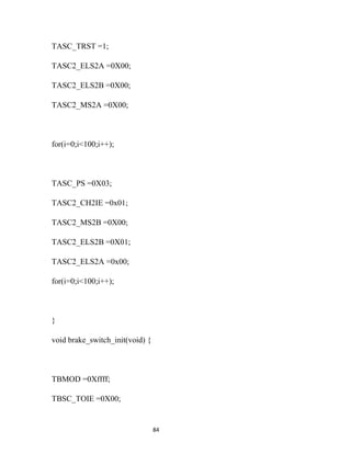 TASC_TRST =1;

TASC2_ELS2A =0X00;

TASC2_ELS2B =0X00;

TASC2_MS2A =0X00;



for(i=0;i<100;i++);



TASC_PS =0X03;

TASC2_CH2IE =0x01;

TASC2_MS2B =0X00;

TASC2_ELS2B =0X01;

TASC2_ELS2A =0x00;

for(i=0;i<100;i++);



}

void brake_switch_init(void) {



TBMOD =0Xffff;

TBSC_TOIE =0X00;


                                 84
 