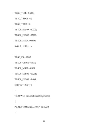 TBSC_TOIE =0X00;

TBSC_TSTOP =1;

TBSC_TRST =1;

TBSC0_ELS0A =0X00;

TBSC0_ELS0B =0X00;

TBSC0_MS0A =0X00;

for(i=0;i<100;i++);



TBSC_PS =0X02;

TBSC0_CH0IE =0x01;

TBSC0_MS0B =0X00;

TBSC0_ELS0B =0X01;

TBSC0_ELS0A =0x00;

for(i=0;i<100;i++);

}

void PWM_SetDutyPercent(byte duty)

{

PVAL2 =2047;//2033;//0x7FF;//1220;

}


                           86
 