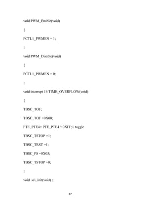 void PWM_Enable(void)

{

PCTL1_PWMEN = 1;

}

void PWM_Disable(void)

{

PCTL1_PWMEN = 0;

}

void interrupt 16 TIMB_OVERFLOW(void)

{

TBSC_TOF;

TBSC_TOF =0X00;

PTE_PTE4= PTE_PTE4 ^ 0XFF;// toggle

TBSC_TSTOP =1;

TBSC_TRST =1;

TBSC_PS =0X03;

TBSC_TSTOP =0;

}

void sci_init(void) {


                          87
 