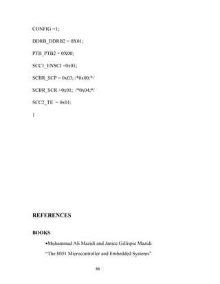 CONFIG =1;

DDRB_DDRB2 = 0X01;

PTB_PTB2 = 0X00;

SCC1_ENSCI =0x01;

SCBR_SCP = 0x03; /*0x00;*/

SCBR_SCR =0x01; /*0x04;*/

SCC2_TE = 0x01;

}




REFERENCES


BOOKS

     •Muhammad Ali Mazidi and Janice Gillispie Mazidi

     “The 8051 Microcontroller and Embedded Systems”

                             88
 