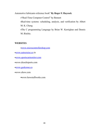 Automotive lubricants reference book” By Roger F. Haycock
     •“Real-Time    Computer Control” by Bennett
     •Real-time    systems: scheduling, analysis, and verification by Albert
     M. K. Cheng
     •The   C programming Language by Brian W. Kernighan and Dennis
     M. Ritchie.



WEBSITES

     •www.microcontrollershop.com

•www.autocruise.co.in

•www.sportscarmonitor.com

•www.dieselreports.com

•www.geekzone.co

•www.ehow.com

     •www.howstuffworks.com




                               89
 