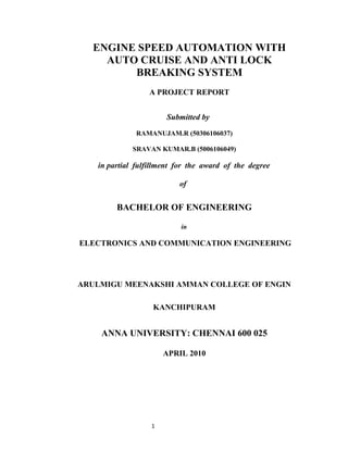 ENGINE SPEED AUTOMATION WITH
    AUTO CRUISE AND ANTI LOCK
        BREAKING SYSTEM
                 A PROJECT REPORT


                      Submitted by

              RAMANUJAM.R (50306106037)

             SRAVAN KUMAR.B (5006106049)

   in partial fulfillment for the award of the degree

                          of


        BACHELOR OF ENGINEERING

                           in

ELECTRONICS AND COMMUNICATION ENGINEERING




ARULMIGU MEENAKSHI AMMAN COLLEGE OF ENGIN

                   KANCHIPURAM


    ANNA UNIVERSITY: CHENNAI 600 025

                      APRIL 2010




                  1
 