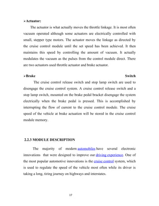 Actuator:

    The actuator is what actually moves the throttle linkage. It is most often
vacuum operated although some actuators are electrically controlled with
small, stepper type motors. The actuator moves the linkage as directed by
the cruise control module until the set speed has been achieved. It then
maintains this speed by controlling the amount of vacuum. It actually
modulates the vacuum as the pulses from the control module direct. There
are two actuators used throttle actuator and brake actuator.


Brake                                                                   Switch
       The cruise control release switch and stop lamp switch are used to
disengage the cruise control system. A cruise control release switch and a
stop lamp switch, mounted on the brake pedal bracket disengage the system
electrically when the brake pedal is pressed. This is accomplished by
interrupting the flow of current to the cruise control module. The cruise
speed of the vehicle at brake actuation will be stored in the cruise control
module memory.




2.2.3 MODULE DESCRIPTION

      The    majority   of   modern automobiles have         several   electronic
innovations that were designed to improve our driving experience. One of
the most popular automotive innovations is the cruise control system, which
is used to regulate the speed of the vehicle most often while its driver is
taking a long, tiring journey on highways and interstates.




                                17
 