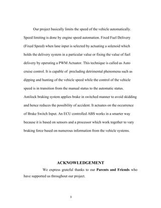Our project basically limits the speed of the vehicle automatically.

Speed limiting is done by engine speed automation. Fixed Fuel Delivery

(Fixed Speed) when lane input is selected by actuating a solenoid which

holds the delivery system in a particular value or fixing the value of fuel

delivery by operating a PWM Actuator. This technique is called as Auto

cruise control. It is capable of precluding detrimental phenomena such as

dipping and hunting of the vehicle speed while the control of the vehicle

speed is in transition from the manual status to the automatic status.

Antilock braking system applies brake in switched manner to avoid skidding

and hence reduces the possibility of accident. It actuates on the occurrence

of Brake Switch Input. An ECU controlled ABS works in a smarter way

because it is based on sensors and a processor which work together to vary

braking force based on numerous information from the vehicle systems.




                       ACKNOWLEDGEMENT
             We express grateful thanks to our Parents and Friends who
have supported us throughout our project.




                                3
 