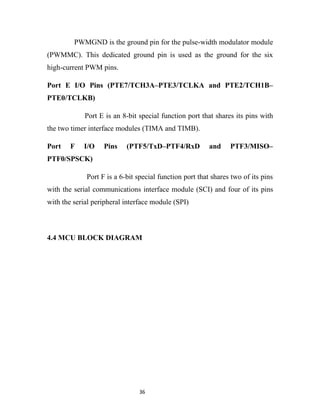 PWMGND is the ground pin for the pulse-width modulator module
(PWMMC). This dedicated ground pin is used as the ground for the six
high-current PWM pins.

Port E I/O Pins (PTE7/TCH3A–PTE3/TCLKA and PTE2/TCH1B–
PTE0/TCLKB)

             Port E is an 8-bit special function port that shares its pins with
the two timer interface modules (TIMA and TIMB).

Port    F   I/O    Pins    (PTF5/TxD–PTF4/RxD            and    PTF3/MISO–
PTF0/SPSCK)

             Port F is a 6-bit special function port that shares two of its pins
with the serial communications interface module (SCI) and four of its pins
with the serial peripheral interface module (SPI)



4.4 MCU BLOCK DIAGRAM




                                36
 