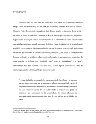 INTRODUÇÃO:




       Passados mais de cem anos da publicação dos textos do dramaturgo brasileiro

Qorpo-Santo, no emblemático ano de 1968, foi encenada a comédia As Relações Naturais.

O grupo Teatro Jovem, sob a direção de Luiz Carlos Maciel se incumbiu dessa tarefa e

escolheu o Teatro Nacional de Comédia do Rio de Janeiro para apresentá-la ao público.

Espectadores ávidos por críticas ao autoritarismo e às “perspectivas” mais conservadoras

das relações familiares naquele momento histórico. Nessa comédia, escrita originalmente

em 1866, os personagens formam uma família que oscila entre o lar e o bordel, tendo como

referência, por um lado, a conservadora moral patriarcal e, por outro, o comportamento

humano infiltrado no cotidiano urbano em transformação. A peça assume o tom crítico do

autor quando ele defende uma “igualdade ética” entre as “autoridades” e o “povo”,

representado pelo bem comum. Sob essa ótica, Flávio Aguiar, estudioso da obra do

dramaturgo gaúcho, afirma que Qorpo-Santo pretendia:




       “(...) que indivíduo e sociedade formassem um todo harmônico – o que, em
       termos qorpo-santenses, que se pautassem pela mesma moralidade. A moral
       do governante deve ser a mesma do governado: o primeiro não pode colocar
       os seus interesses acima dos da coletividade; o segundo não pode ter
       interesses que contrariem os da comunidade. Os males adviriam da
       subversão desse compromisso ético que deveria dirigir as atividades de
       todos”1




1
 AGUIAR, Flávio Wolff de. Os homens precários: inovação e convenção na dramaturgia de Qorpo-Santo.
Porto Alegre: A Nação/ Instituto Estadual do Livro, 1975, p. 65.

                                               10
 