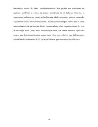 convenções teatrais da época: metamorfoseando-o pela paródia das convenções do

realismo. Conforme já vimos, na análise semiológica de As Relações Naturais, as

personagens mulheres, que cantam ao final da peça, não levam muito a sério, na encenação,

o que manda o texto “moralmente correto”. A cena recomendada pela rubrica para se tornar

ocorrência concreta, que deve de fato ser representada no palco, enquanto cantam, é a cena

de um alegre ritual. Com a ajuda da semiologia teatral, nós vamos retomar a seguir esta

cena, a qual denominamos acima apenas como ritual antropofágico, num diálogo com a

cultura brasileira da semana de 22, e re-significá-la de quatro outros modos diferentes.




                                             100
 